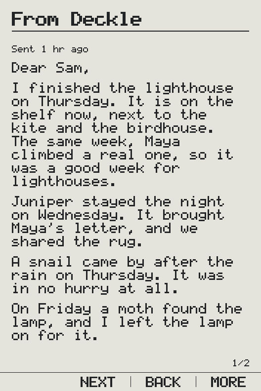 A letter from Deckle on an X3, as it arrives: From Deckle, sent an hour ago. “Dear Sam, I finished the lighthouse on Thursday. It is on the shelf now, next to the kite and the birdhouse. The same week, Maya climbed a real one, so it was a good week for lighthouses. Juniper stayed the night on Wednesday. It brought Maya’s letter, and we shared the rug. A snail came by after the rain on Thursday. It was in no hurry at all. On Friday a moth found the lamp, and I left the lamp on for it.” The first of two pages; the replies are on the second.